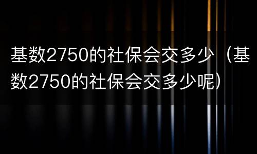 基数2750的社保会交多少（基数2750的社保会交多少呢）