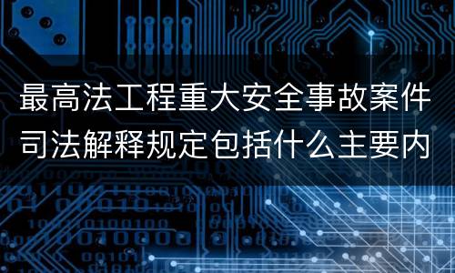 最高法工程重大安全事故案件司法解释规定包括什么主要内容