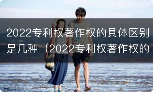 2022专利权著作权的具体区别是几种（2022专利权著作权的具体区别是几种）