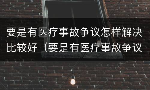 要是有医疗事故争议怎样解决比较好（要是有医疗事故争议怎样解决比较好呢）