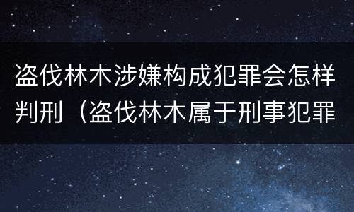 盗伐林木涉嫌构成犯罪会怎样判刑（盗伐林木属于刑事犯罪吗）
