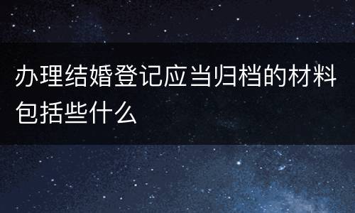 办理结婚登记应当归档的材料包括些什么