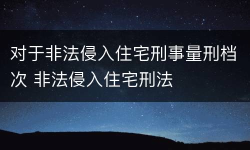 对于非法侵入住宅刑事量刑档次 非法侵入住宅刑法