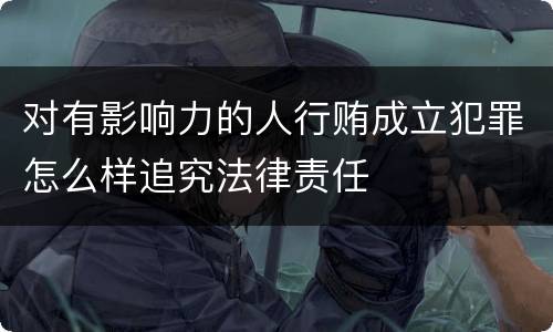 对有影响力的人行贿成立犯罪怎么样追究法律责任