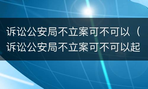 诉讼公安局不立案可不可以（诉讼公安局不立案可不可以起诉）