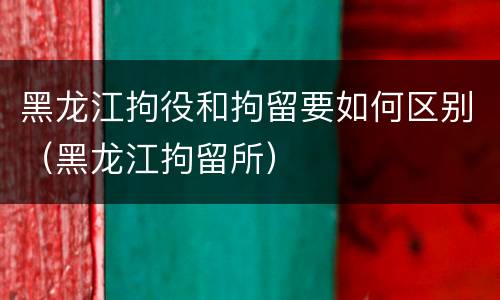 黑龙江拘役和拘留要如何区别（黑龙江拘留所）