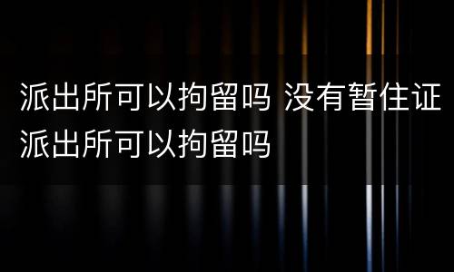 派出所可以拘留吗 没有暂住证派出所可以拘留吗