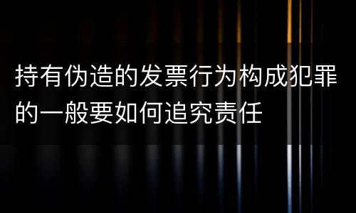 持有伪造的发票行为构成犯罪的一般要如何追究责任