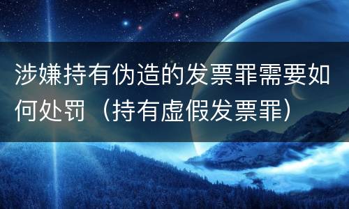 涉嫌持有伪造的发票罪需要如何处罚（持有虚假发票罪）