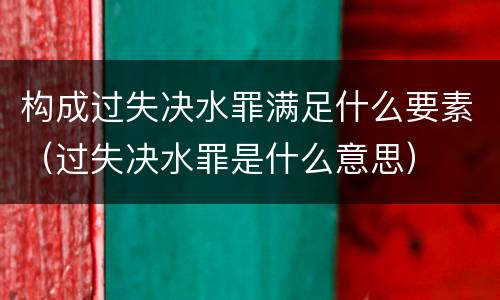 构成过失决水罪满足什么要素（过失决水罪是什么意思）