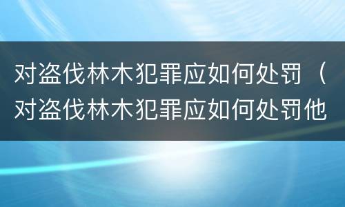 对盗伐林木犯罪应如何处罚（对盗伐林木犯罪应如何处罚他人）