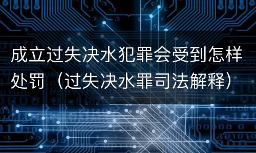 成立过失决水犯罪会受到怎样处罚（过失决水罪司法解释）