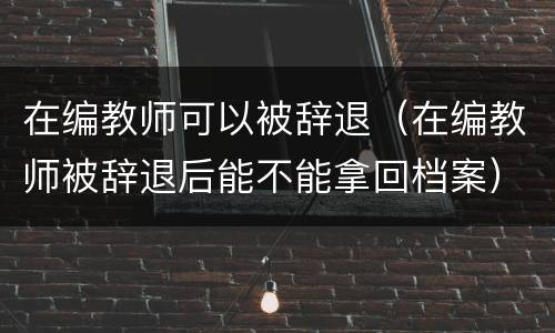 在编教师可以被辞退（在编教师被辞退后能不能拿回档案）