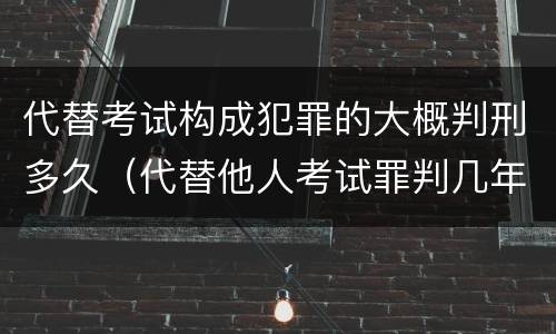 代替考试构成犯罪的大概判刑多久（代替他人考试罪判几年）