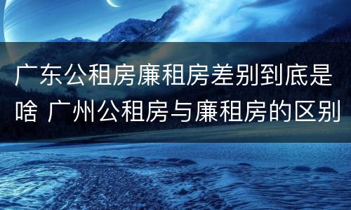 广东公租房廉租房差别到底是啥 广州公租房与廉租房的区别