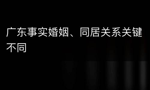 广东事实婚姻、同居关系关键不同