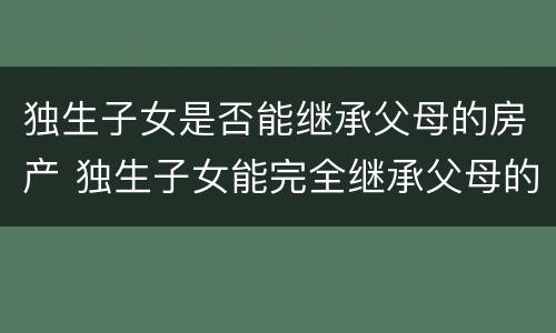 独生子女是否能继承父母的房产 独生子女能完全继承父母的房产吗