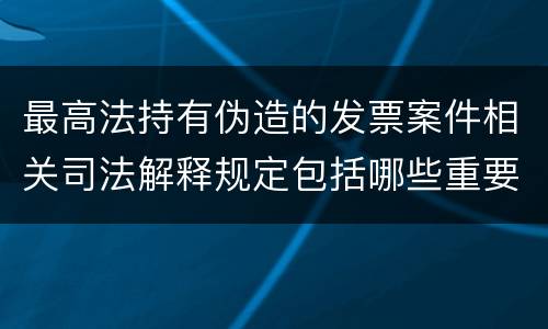最高法持有伪造的发票案件相关司法解释规定包括哪些重要内容