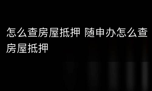 怎么查房屋抵押 随申办怎么查房屋抵押