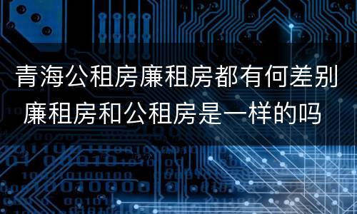青海公租房廉租房都有何差别 廉租房和公租房是一样的吗