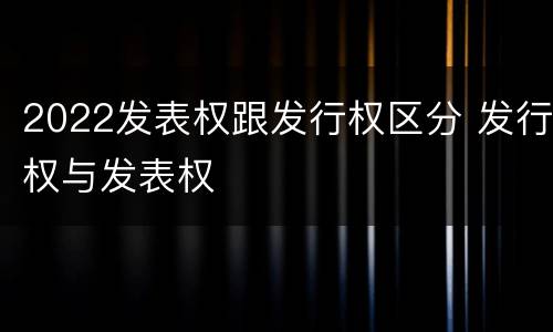 2022发表权跟发行权区分 发行权与发表权