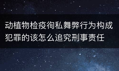 动植物检疫徇私舞弊行为构成犯罪的该怎么追究刑事责任