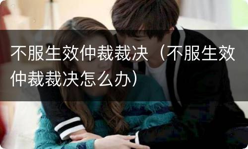 不服生效仲裁裁决（不服生效仲裁裁决怎么办）