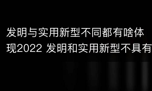 发明与实用新型不同都有啥体现2022 发明和实用新型不具有什么特性