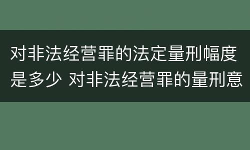 对非法经营罪的法定量刑幅度是多少 对非法经营罪的量刑意见