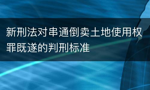 新刑法对串通倒卖土地使用权罪既遂的判刑标准