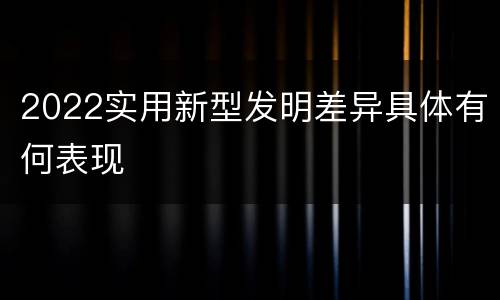 2022实用新型发明差异具体有何表现
