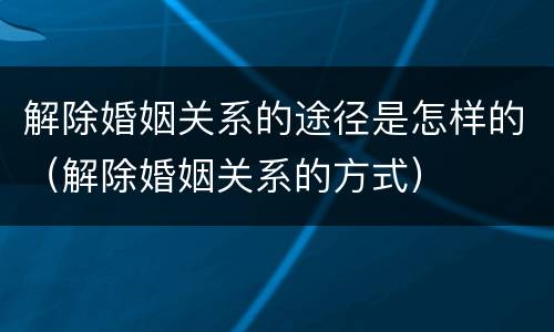 解除婚姻关系的途径是怎样的（解除婚姻关系的方式）