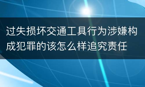 过失损坏交通工具行为涉嫌构成犯罪的该怎么样追究责任