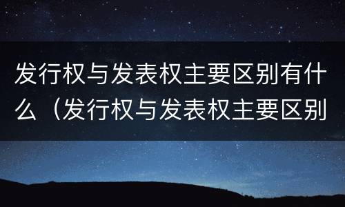 发行权与发表权主要区别有什么（发行权与发表权主要区别有什么不同）