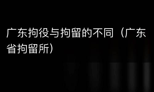 广东拘役与拘留的不同（广东省拘留所）