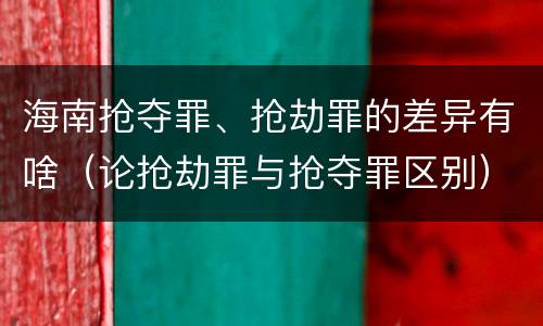 海南抢夺罪、抢劫罪的差异有啥（论抢劫罪与抢夺罪区别）