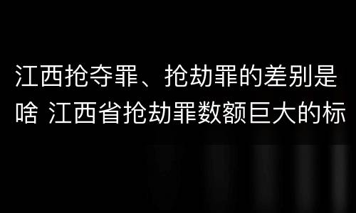 江西抢夺罪、抢劫罪的差别是啥 江西省抢劫罪数额巨大的标准
