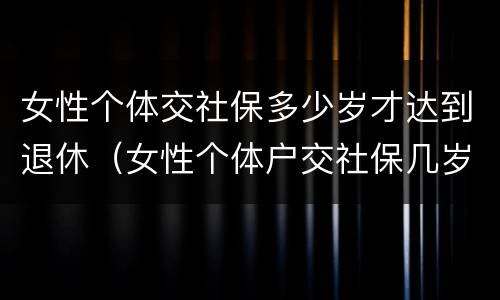 女性个体交社保多少岁才达到退休（女性个体户交社保几岁可以退休）