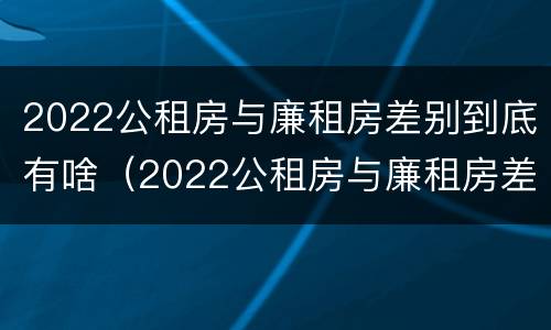 2022公租房与廉租房差别到底有啥（2022公租房与廉租房差别到底有啥不同）