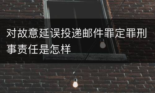 对故意延误投递邮件罪定罪刑事责任是怎样