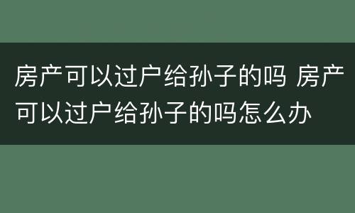 房产可以过户给孙子的吗 房产可以过户给孙子的吗怎么办
