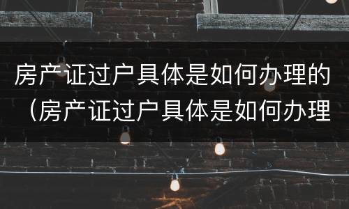房产证过户具体是如何办理的（房产证过户具体是如何办理的流程）