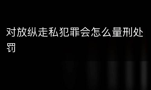 对放纵走私犯罪会怎么量刑处罚