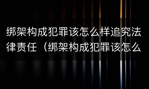 绑架构成犯罪该怎么样追究法律责任（绑架构成犯罪该怎么样追究法律责任案例）