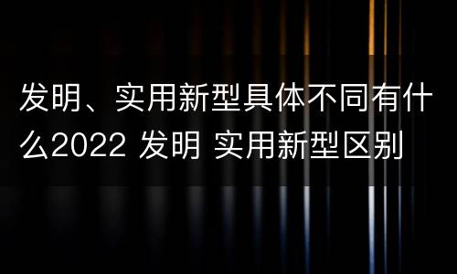 发明、实用新型具体不同有什么2022 发明 实用新型区别