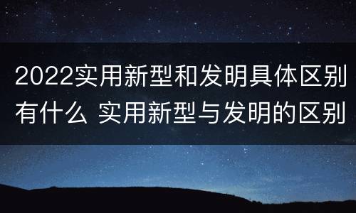2022实用新型和发明具体区别有什么 实用新型与发明的区别有哪些