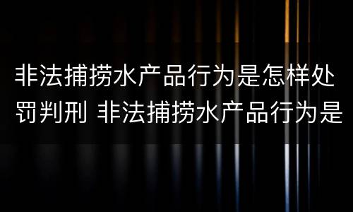 非法捕捞水产品行为是怎样处罚判刑 非法捕捞水产品行为是怎样处罚判刑案例