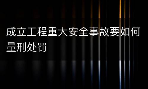 成立工程重大安全事故要如何量刑处罚
