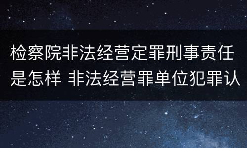 检察院非法经营定罪刑事责任是怎样 非法经营罪单位犯罪认定