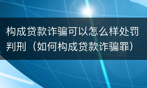 构成贷款诈骗可以怎么样处罚判刑（如何构成贷款诈骗罪）